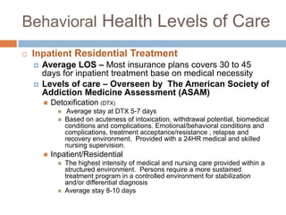 Behavioral Health Levels of CareInpatient Residential Treatment Average LOS – Most insurance plans covers 30 to 45 days for inpatient treatment base on medical necessity Levels of care – Overseen by  The American Society of Addiction Medicine Assessment (ASAM)Detoxification (DTX) Average stay at DTX 5-7 daysBased on acuteness of intoxication, withdrawal potential, biomedical conditions and complications. Emotional/behavioral conditions and complications, treatment acceptance/resistance , relapse and recovery environment.  Provided with a 24HR medical and skilled nursing supervision.Inpatient/ResidentialThe highest intensity of medical and nursing care provided within a structured environment.  Persons require a more sustained treatment program in a controlled environment for stabilization and/or differential diagnosis Average stay 8-10 days