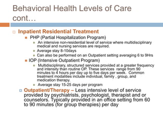 Behavioral Health Levels of Care cont…Inpatient Residential Treatment PHP (Partial Hospitalization Program) An intensive non-residential level of service where multidisciplinary medical and nursing services are required. Average stay 8-10daysCan also be performed on an Outpatient setting averaging 6 to 9HrsIOP (Intensive Outpatient Program) Multidisciplinary, structured services provided at a greater frequency and intensity than routine OP. These services  range from 90 minutes to 4 hours per day up to five days per week.  Common treatment modalities include individual, family , group, and medication therapy.  Average stay 15-25 days per programOutpatient/Therapy – Less intensive level of service provided by psychiatrists, psychologist, therapist and or counselors. Typically provided in an office setting from 60 to 90 minutes (for group therapies) per day