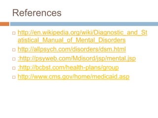 References	http://en.wikipedia.org/wiki/Diagnostic_and_Statistical_Manual_of_Mental_Disorders http://allpsych.com/disorders/dsm.html:http://psyweb.com/Mdisord/jsp/mental.jsp:http://bcbst.com/health-plans/grouphttp://www.cms.gov/home/medicaid.asp
