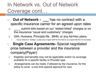 In Network vs. Out of Network Coverage cont…Out of Network -  ___ has no contract with a specific insurance carrier for an agreed upon rates____ submit bills based on our “stated billed” charges or on the insurance “usual and customary” chargesGHI, Humana, Principle life , MHN, or any Ad-Hoc plansOut of network at  facilities  usually have a higher OOP for the Patient, as a higher Net Rev for the facilitySingle Case Agreements- Special negotiated price between a provider and the insurance company(Payer)Eligibility and benefits may not be applicable and/or no coverage available for a specific facility or Provider type Arrangements can be made, if allowed by the insurance, for the  policy to cover  a one time special approval for care