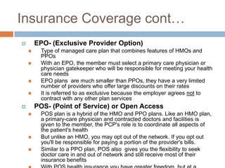 Insurance Coverage cont…EPO- (Exclusive Provider Option)Type of managed care plan that combines features of HMOs and PPOsWith an EPO, the member must select a primary care physician or physician gatekeeper who will be responsible for meeting your health care needsEPO plans  are much smaller than PPOs, they have a very limited number of providers who offer large discounts on their ratesIt is referred to as exclusive because the employer agrees not to contract with any other plan services POS- (Point of Service) or Open AccessPOS plan is a hybrid of the HMO and PPO plans. Like an HMO plan, a primary-care physician and contracted doctors and facilities is given to the member, the PCP's role is to coordinate all aspects of the patient's health But unlike an HMO, you may opt out of the network. If you opt out you'll be responsible for paying a portion of the provider's bills.Similar to a PPO plan, POS also  gives you the flexibility to seek doctor care in and out of network and still receive most of their insurance benefitsWith POS health insurance you have greater freedom, but at a higher cost