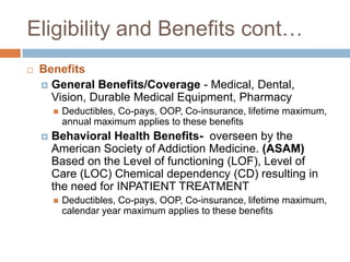 Eligibility and Benefits cont…BenefitsGeneral Benefits/Coverage - Medical, Dental, Vision, Durable Medical Equipment, PharmacyDeductibles, Co-pays, OOP, Co-insurance, lifetime maximum, annual maximum applies to these benefitsBehavioral Health Benefits-  overseen by the American Society of Addiction Medicine. (ASAM) Based on the Level of functioning (LOF), Level of Care (LOC) Chemical dependency (CD) resulting in the need for INPATIENT TREATMENTDeductibles, Co-pays, OOP, Co-insurance, lifetime maximum, calendar year maximum applies to these benefits