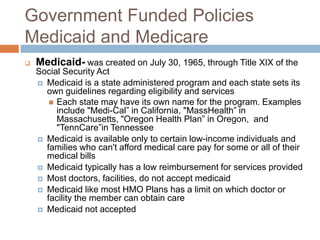 Government Funded PoliciesMedicaid and MedicareMedicaid-was created on July 30, 1965, through Title XIX of the Social Security Act Medicaid is a state administered program and each state sets its own guidelines regarding eligibility and servicesEach state may have its own name for the program. Examples include "Medi-Cal” in California, "MassHealth” in Massachusetts, "Oregon Health Plan” in Oregon,  and "TennCare”in TennesseeMedicaid is available only to certain low-income individuals and families who can't afford medical care pay for some or all of their medical billsMedicaid typically has a low reimbursement for services providedMost doctors, facilities, do notaccept medicaidMedicaid like most HMO Plans has a limit on which doctor or facility the member can obtain careMedicaid not accepted