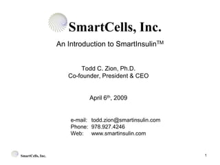 SmartCells, Inc.
                   An Introduction to SmartInsulinTM


                          Todd C. Zion, Ph.D.
                      Co-founder, President & CEO


                              April 6th, 2009


                       e-mail: todd.zion@smartinsulin.com
                       Phone: 978.927.4246
                       Web: www.smartinsulin.com


                                                            1
SmartCells, Inc.
 
