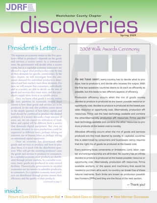 discoveries
JDRF
                              Juvenile
                              Diabetes
                              Research
                              Foundation
                              International

  d e d i c a t ed to finding a cure

                                                            Westchest er Co unt y Cha pt er




                                                                                                                        Spr i ng 2 009




 President’s Letter...                                                        2008 Walk Awards Ceremony
  The response an economy makes to the first ques-
  tion—What to produce?—depends on the goods
  and services a society wants. In a communist
  state, the government will decide what a society
  wants, but in a capitalist economy consumers are
  allowed to signal what products they want by way
  of their demands for specific commodities. In the

                                                                          As we have seen, every country has to decide what to pro-
  next chapter, we will investigate how the con-
  sumer demand for individual products is deter-
                                                                          duce, how to produce it, and decide who receives the output. With
  mined and how markets meet these demands. For
                                                                          the first two questions countries desire to do each as efficiently as
  now, we will assume that consumers, individually

                                                                          possible, but this leads to two different aspects of efficiency.
  and as a society, are able to decide on the mix of
  goods and services they most want, and that pro-
                                                                          Production efficiency occurs when the mix of goods society
  ducers supply these items at acceptable prices.
       Once we know what goods a society wants,
                                                                          decides to produce is produced at the lowest possible resource or
  the next question its economic system must
                                                                          opportunity cost. decides to produce is produced at the lowest pos-
  answer is how these goods and services are to be
                                                                          sible resource or opportunity cost. Alternatively, production effi
  produced. In the end, this problem comes down
  to the simple question of how labor, capital, and
                                                                          resources. Firms use the best technology available and combine
  land should be combined to produce the desired
                                                                          the otherAlternatively, production effi resources. Firms use the
  products. If a society demands a huge amount of
                                                                          best technology available and combine the other resources to pro-
  corn, say, we can expect its utilization of land,
  labor, and capital will be different from a society
                                                                          duce products at the lowest cost to society.
  that demands digital equipment. But even an

                                                                          Allocative efficiency occurs when the mix of goods and services
  economy devoted to corn production could be
  organized in different ways, perhaps relying on
                                                                          produced are the most desired by society. In capitalist countries
  extensive use of human labor, or perhaps relying
                                                                          this is determined by consumers and businesses ciency requires
  on automated capital equipment.

                                                                          that the right mix of goods be produced at the lowest cost.
       Once an economy has determined what
  goods and services to produce and how to pro-
                                                                          Every economy faces constraints or limitations. Land, labor, capi-
  duce them, it is faced with the distribution ques-
  tion: Who will get the resulting products? cates
                                                                          tal, and entrepreneurship are all limited. No country has an infinite
  the goods and services it produces to consumers.
                                                                          decides to produce is produced at the lowest possible resource or
  In a capitalist economy, most products are distrib-
                                                                          opportunity cost. Alternatively, production effi resources. Firms
  uted through private markets. In a socialist econ-
  omy, many goods are produced in state-owned
                                                                          available workers, or the space and machinery that would be
  facilities. Theoretically, governments in socialist
                                                                          needed to put them all to work; no country can break free of these
  economies use tax monies to subsidize producers,
                                                                          natural restraints. Such limits are known as production possibili-
  to consumers. In a capitalist economy, most prod-
  ucts are distributed through private maron their
                                                                          ties frontiers (PPFs) and they are the focus of the next section.
  efficiency and the quality of their products.

                                                                                                                              — Thank you!

inside:
                                              (continued on page 3)




                                                                  • Olivia Gelick Goes to Washington • New Member Successes
 Picture a Cure 2009 Imagination Ball
 