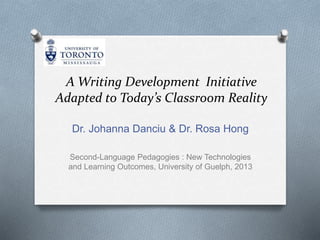 A Writing Development Initiative
Adapted to Today’s Classroom Reality
Dr. Johanna Danciu & Dr. Rosa Hong
Second-Language Pedagogies : New Technologies
and Learning Outcomes, University of Guelph, 2013
 