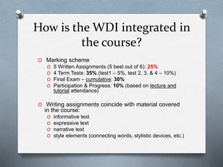 How is the WDI integrated in
the course?
O Marking scheme
O 5 Written Assignments (5 best out of 6): 25%
O 4 Term Tests: 35% (test1 – 5%, test 2, 3, & 4 – 10%)
O Final Exam – cumulative: 30%
O Participation & Progress: 10% (based on lecture and
tutorial attendance)
O Writing assignments coincide with material covered
in the course:
O informative text
O expressive text
O narrative text
O style elements (connecting words, stylistic devices, etc.)
 