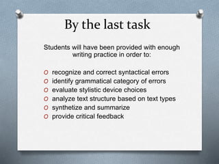 By the last task
Students will have been provided with enough
writing practice in order to:
O recognize and correct syntactical errors
O identify grammatical category of errors
O evaluate stylistic device choices
O analyze text structure based on text types
O synthetize and summarize
O provide critical feedback
 
