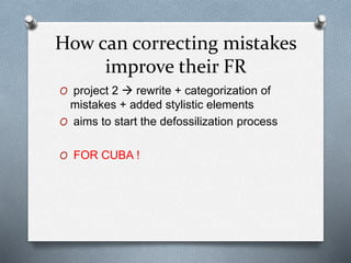 How can correcting mistakes
improve their FR
O project 2  rewrite + categorization of
mistakes + added stylistic elements
O aims to start the defossilization process
O FOR CUBA !
 