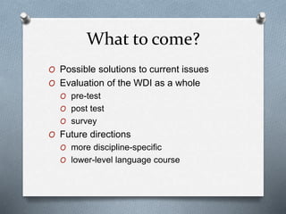 What to come?
O Possible solutions to current issues
O Evaluation of the WDI as a whole
O pre-test
O post test
O survey
O Future directions
O more discipline-specific
O lower-level language course
 