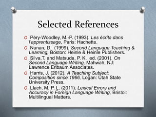 Selected References
O Péry-Woodley, M.-P. (1993). Les écrits dans
l’apprentissage, Paris: Hachette.
O Nunan, D. (1999). Second Language Teaching &
Learning, Boston: Heinle & Heinle Publishers.
O Silva,T. and Matsuda, P. K. ed. (2001). On
Second Language Writing, Mahwah, NJ:
Lawrence Erlbaum Associates.
O Harris, J. (2012). A Teaching Subject:
Composition since 1966, Logan: Utah State
University Press.
O Llach, M. P. L. (2011). Lexical Errors and
Accuracy in Foreign Language Writing, Bristol:
Multilingual Matters.
 