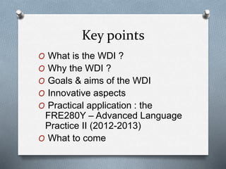 Key points
O What is the WDI ?
O Why the WDI ?
O Goals & aims of the WDI
O Innovative aspects
O Practical application : the
FRE280Y – Advanced Language
Practice II (2012-2013)
O What to come
 