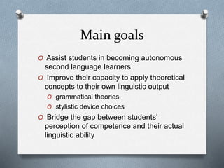 Main goals
O Assist students in becoming autonomous
second language learners
O Improve their capacity to apply theoretical
concepts to their own linguistic output
O grammatical theories
O stylistic device choices
O Bridge the gap between students’
perception of competence and their actual
linguistic ability
 