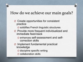How do we achieve our main goals?
O Create opportunities for consistent
practice
O solidifies French linguistic structures
O Provide more frequent individualized and
immediate feed-back
O enhances self-assessment and self-
correction skills
O Implement fundamental practical
knowledge
O discipline specific writing
O collaboration skills
 