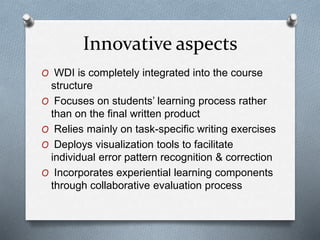 Innovative aspects
O WDI is completely integrated into the course
structure
O Focuses on students’ learning process rather
than on the final written product
O Relies mainly on task-specific writing exercises
O Deploys visualization tools to facilitate
individual error pattern recognition & correction
O Incorporates experiential learning components
through collaborative evaluation process
 