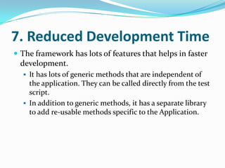 7. Reduced Development Time
 The framework has lots of features that helps in faster
 development.
   It has lots of generic methods that are independent of
    the application. They can be called directly from the test
    script.
   In addition to generic methods, it has a separate library
    to add re-usable methods specific to the Application.
 