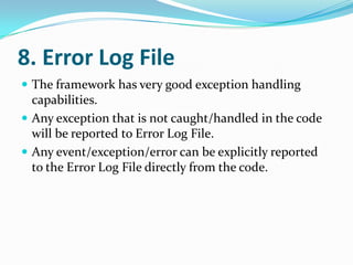8. Error Log File
 The framework has very good exception handling
  capabilities.
 Any exception that is not caught/handled in the code
  will be reported to Error Log File.
 Any event/exception/error can be explicitly reported
  to the Error Log File directly from the code.
 