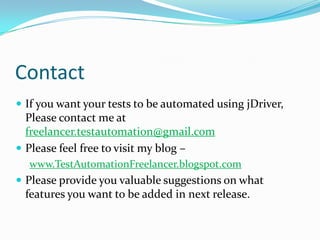Contact
 If you want your tests to be automated using jDriver,
  Please contact me at
  freelancer.testautomation@gmail.com
 Please feel free to visit my blog –
  www.TestAutomationFreelancer.blogspot.com
 Please provide you valuable suggestions on what
 features you want to be added in next release.
 