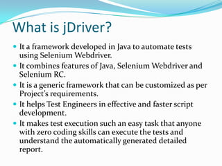 What is jDriver?
 It a framework developed in Java to automate tests
    using Selenium Webdriver.
   It combines features of Java, Selenium Webdriver and
    Selenium RC.
   It is a generic framework that can be customized as per
    Project’s requirements.
   It helps Test Engineers in effective and faster script
    development.
   It makes test execution such an easy task that anyone
    with zero coding skills can execute the tests and
    understand the automatically generated detailed
    report.
 