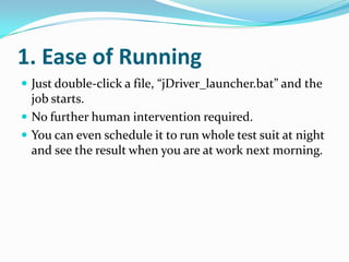 1. Ease of Running
 Just double-click a file, “jDriver_launcher.bat” and the
  job starts.
 No further human intervention required.
 You can even schedule it to run whole test suit at night
  and see the result when you are at work next morning.
 