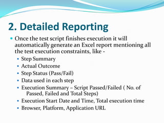 2. Detailed Reporting
 Once the test script finishes execution it will
  automatically generate an Excel report mentioning all
  the test execution constraints, like -
   Step Summary
   Actual Outcome
   Step Status (Pass/Fail)
   Data used in each step
   Execution Summary – Script Passed/Failed ( No. of
      Passed, Failed and Total Steps)
   Execution Start Date and Time, Total execution time
   Browser, Platform, Application URL
 