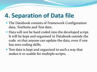 4. Separation of Data file
 The Databook consists of Framework Configuration
  data, TestSuite and Test data.
 Data will not be hard coded into the developed script.
  It will be kept and organised in Databook outside the
  code so that anyone can update the data, even if one
  has zero coding skills.
 Test data is kept and organized in such a way that
  makes it re-usable for multiple scripts.
 