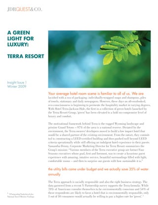 A GREEN
LIGHT FOR
LUXURY:

TERRA RESORT




Insight Issue 1
Winter 2009

                                   Your average hotel room scene is familiar to all of us. We are
                                   lavished with a sea of packaging: individually-wrapped soaps and shampoos, piles
                                   of towels, stationary and daily newspapers. However, these days an oft-overlooked,
                                   eco-consciousness is beginning to permeate the hospitality market in varying degrees.
                                   With Hotel Terra Jackson Hole, the ﬁrst in a collection of green hotels launched by
                                   the Terra Resort Group, ‘green’ has been elevated to a bold no-compromise level of
                                   luxury and comfort.

                                   The motivational framework behind Terra is the rugged Wyoming landscape and
                                   pristine Grand Tetons – 97% of the area is a national reserve. Dictated by the
                                   environment, the Terra owners/ developers moved to build a low impact hotel that
                                   would be a shared partner of the existing environment. From the outset, they commit-
                                   ted to constructing a LEED-certiﬁed building and then pushed well beyond LEED
                                   criteria operationally while still offering an indulgent hotel experience to their guests.
                                   Samantha Denny, Corporate Marketing Director for Terra Resort summarizes the
                                   Group’s mission: “Various members of the Terra executive group are former Four
                                   Seasons executives whose goal, ﬁrst and foremost, was to create a luxurious guest
                                   experience with amazing, intuitive service, beautiful surroundings ﬁlled with light,
                                   comfortable rooms – and then to surprise our guests with how sustainable it is.”

                                   the utility bills came under budget and we actually save 35% of water
                                   annually

                                   The Terra approach is socially responsible and also the right business strategy. The
                                   data garnered from a recent Y Partnership survey supports the Terra formula: While
                                   78% of Americans consider themselves to be environmentally conscious and 54% of
1
  YPartnership/Yankelovich,Inc.
                                   these respondents are likely to favor a hotel that is environmentally responsible, only
National Travel Monitor Findings   1 out of 10 consumers would actually be willing to pay a higher rate for ‘green’. 1
 