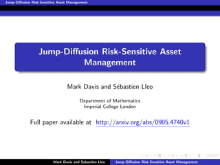 Jump-Diﬀusion Risk-Sensitive Asset Management




                  Jump-Diﬀusion Risk-Sensitive Asset
                           Management

                                 Mark Davis and S´bastien Lleo
                                                 e

                                        Department of Mathematics
                                         Imperial College London


             Full paper available at http://arxiv.org/abs/0905.4740v1




                          Mark Davis and Sebastien Lleo   Jump-Diﬀusion Risk-Sensitive Asset Management
 