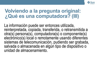 Volviendo a la pregunta original: ¿Qué es una computadora? Una computadora es una máquina de proposito general que recibe y procesa datos para convertirlos en información útil Esta formada por numerosos componentes que, en combinación pueden ejecutar con exactitud y rapidez una gran variedad de secuencias o rutinas precisamente determinadas. 