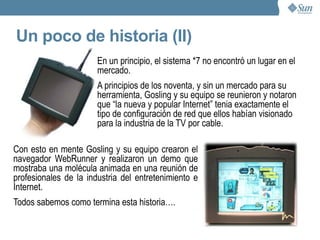 ¿Qué es Java? Java es un lenguaje de programación orientado a objetos desarrollado a principios de los años 90. El lenguaje en sí mismo toma mucha de su sintaxis de C y C++, pero tiene un modelo de objetos más simple y elimina herramientas de bajo nivel. Es independiente de la plataforma. Las primeras implementaciones de Java rezaban: “write once, run anywhere”. Posee un sistema de administración de memoria automático. 