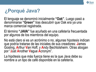 Un poco de historia Fue realizado por un equipo de 13 personas, dirigidas por James Gosling. Los objetivos de Gosling eran implementar una máquina virtual y un lenguaje con una estructura y sintaxis similar a C++.  Java se creó originalmente como una herramienta de programación para un proyecto set- top -box conocido como *7. 