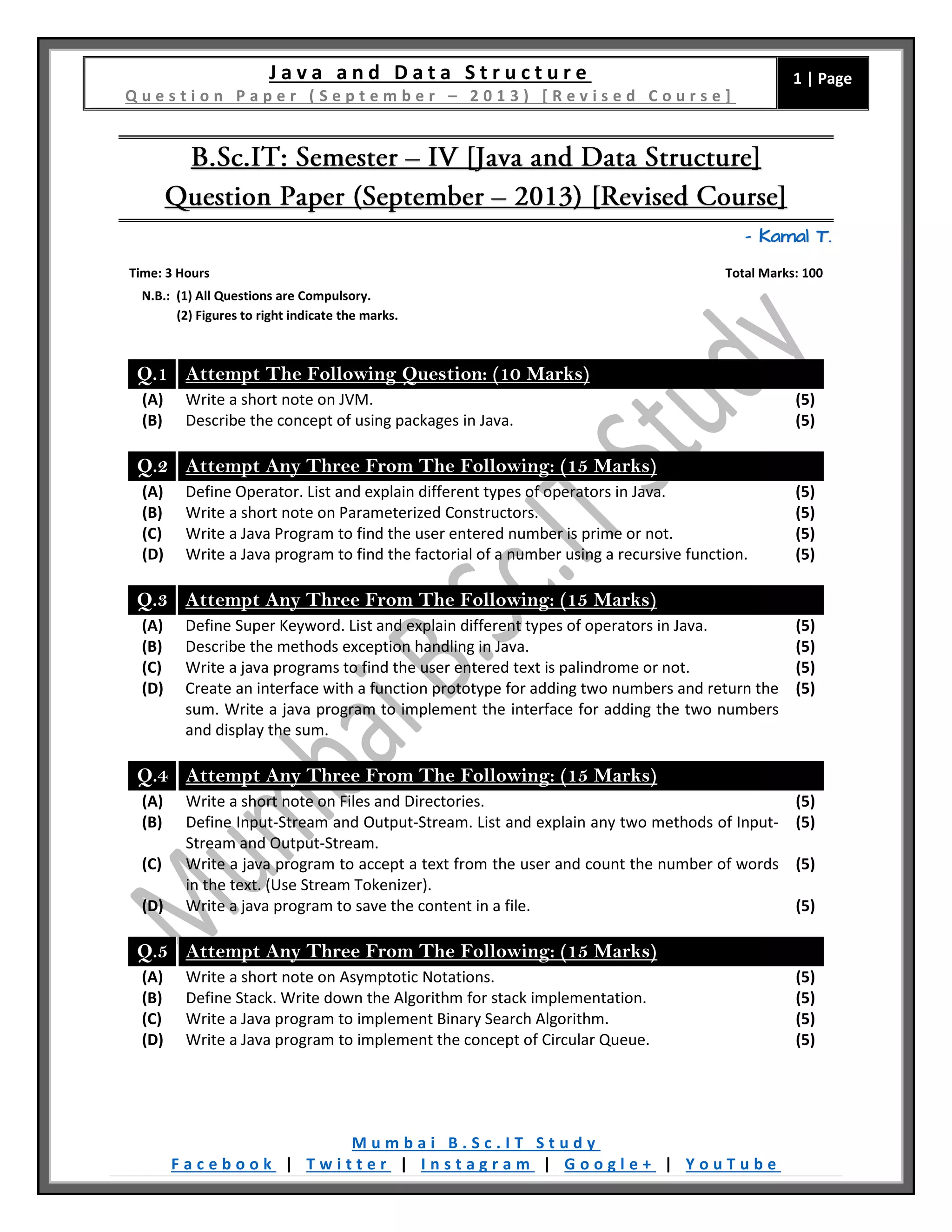 J a v a a n d D a t a S t r u c t u r e
Q u e s t i o n P a p e r ( S e p t e m b e r – 2 0 1 3 ) [ R e v i s e d C o u r s e ]
1 | Page
M u m b a i B . S c . I T S t u d y
F a c e b o o k | T w i t t e r | I n s t a g r a m | G o o g l e + | Y o u T u b e
– Kamal T.
Time: 3 Hours Total Marks: 100
N.B.: (1) All Questions are Compulsory.
(2) Figures to right indicate the marks.
Q.1 Attempt The Following Question: (10 Marks)
(A) Write a short note on JVM. (5)
(B) Describe the concept of using packages in Java. (5)
Q.2 Attempt Any Three From The Following: (15 Marks)
(A) Define Operator. List and explain different types of operators in Java. (5)
(B) Write a short note on Parameterized Constructors. (5)
(C) Write a Java Program to find the user entered number is prime or not. (5)
(D) Write a Java program to find the factorial of a number using a recursive function. (5)
Q.3 Attempt Any Three From The Following: (15 Marks)
(A) Define Super Keyword. List and explain different types of operators in Java. (5)
(B) Describe the methods exception handling in Java. (5)
(C) Write a java programs to find the user entered text is palindrome or not. (5)
(D) Create an interface with a function prototype for adding two numbers and return the
sum. Write a java program to implement the interface for adding the two numbers
and display the sum.
(5)
Q.4 Attempt Any Three From The Following: (15 Marks)
(A) Write a short note on Files and Directories. (5)
(B) Define Input-Stream and Output-Stream. List and explain any two methods of Input-
Stream and Output-Stream.
(5)
(C) Write a java program to accept a text from the user and count the number of words
in the text. (Use Stream Tokenizer).
(5)
(D) Write a java program to save the content in a file. (5)
Q.5 Attempt Any Three From The Following: (15 Marks)
(A) Write a short note on Asymptotic Notations. (5)
(B) Define Stack. Write down the Algorithm for stack implementation. (5)
(C) Write a Java program to implement Binary Search Algorithm. (5)
(D) Write a Java program to implement the concept of Circular Queue. (5)
 