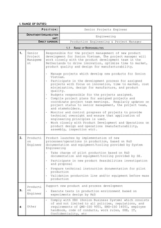 I. RANGE OF DUTIES:
P O S I T I O N : Senior Projects Engineer
DEPARTMENT/ORGANIZATION
UNIT:
Engineering
DIRECT SUPERIOR: Production Engineering & Project Manager
1.1 RANGE OF RESPONSIBILITIES
1. Senior
Project
Manageme
nt
Responsible for the project management of new product
development for Sonion Vietnam. The project manager will
work closely with the product development team in the
Netherlands to drive innovation, optimize time to market,
product quality and design for manufacturability.
- Manage projects which develop new products for Sonion
Vietnam.
- Participate in the development process for assigned
projects with focus on innovation, time to market, cost
minimization, design for manufacture, and product
quality.
- Budgets responsible for the projects assigned.
- Compile project plans for assigned projects and
coordinate project team meetings. Regularly updates on
project status to senior management, the project team,
and stakeholders.
- Monitor and control progress of projects to provide
technical oversight and ensure that application of
engineering principles is used.
- Work closely with Product Development and Operations on
product design and operations (manufacturability,
assembly, inspection etc).
2. Producti
on
Engineer
Product launches by implementation of new
processes/operations in production, based on R&D
documentation and equipment/tooling provided by System
Engineering
- Take charge of pilot production based on R&D
documentation and equipment/tooling provided by SE.
- Participate in new product feasibilities investigation
and proposal
- Prepare technical instruction documentation for pilot
production
- Validation production line and/or equipment before mass
production
3.
Producti
on
Engineer
Support new product and process development
- Execute tests in production environment based on
experiments design by R&D
4 Other
- Comply with SBS (Sonion Business System) which consists
of and not limited to all policies, regulations, and
requirements of QMS–ISO 9001, EMS-ISO 14001, employee
handbook, code of conducts, work rules, SHE, IT,
Confidentiality, etc
 