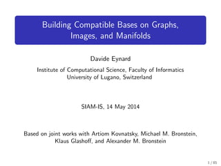 Building Compatible Bases on Graphs,
Images, and Manifolds
Davide Eynard
Institute of Computational Science, Faculty of Informatics
University of Lugano, Switzerland
SIAM-IS, 14 May 2014
Based on joint works with Artiom Kovnatsky, Michael M. Bronstein,
Klaus Glashoﬀ, and Alexander M. Bronstein
1 / 85
 