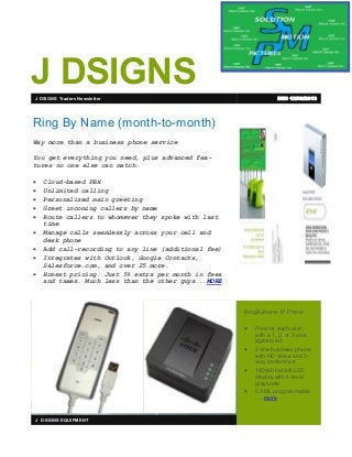 J DSIGNS
DEC 12/09/2013

J DSIGNS Traders Newsletter

Ring By Name (month-to-month)
Way more than a business phone service
You get everything you need, plus advanced features no one else can match.











Cloud-based PBX
Unlimited calling
Personalized main greeting
Greet incoming callers by name
Route callers to whomever they spoke with last
time
Manage calls seamlessly across your cell and
desk phone
Add call-recording to any line (additional fee)
Integrates with Outlook, Google Contacts,
Salesforce.com, and over 25 more.
Honest pricing: Just 5% extra per month in fees
and taxes. Much less than the other guys…..MORE

“Customer quotes,
called “pull quotes,” are
an excellent way to
demonstrate your success and put emphasis
on your values. They
also add visual interest
to your newsletter...”
- Kim Abercrombie

RingByName IP Phone






J D-SIGNS EQUIPMENT

Free for each user,
with a 1, 2, or 3 year
agreement
2-line business phone
with HD Voice and 3way conference
180x60 backlit LCD
display with 4-level
grayscale
3 XML programmable
…..more

 