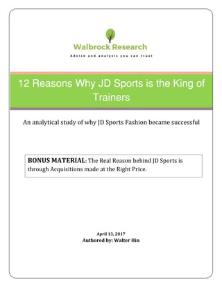 April 13, 2017
Authored by: Walter Hin
12 Reasons Why JD Sports is the King of
Trainers
An analytical study of why JD Sports Fashion became successful
BONUS MATERIAL: The Real Reason behind JD Sports is
through Acquisitions made at the Right Price.
 