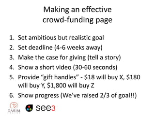 Making an effective
crowd-funding page
1.
2.
3.
4.
5.

Set ambitious but realistic goal
Set deadline (4-6 weeks away)
Make the case for giving (tell a story)
Show a short video (30-60 seconds)
Provide “gift handles” - $18 will buy X, $180
will buy Y, $1,800 will buy Z
6. Show progress (We’ve raised 2/3 of goal!!)

 