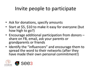 Invite people to participate
• Ask for donations, specify amounts
• Start at $5, $10 to make it easy for everyone (but
how high to go?)
• Encourage additional participation from donors –
share on FB, email, ask your parents or
grandparents or friends
• Identify the “influencers” and encourage them to
spread the word to their networks (after they
have made their own personal commitment!)

 