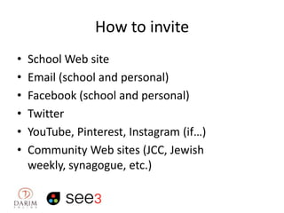 How to invite
•
•
•
•
•
•

School Web site
Email (school and personal)
Facebook (school and personal)
Twitter
YouTube, Pinterest, Instagram (if…)
Community Web sites (JCC, Jewish
weekly, synagogue, etc.)

 