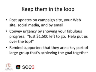 Keep them in the loop
• Post updates on campaign site, your Web
site, social media, and by email
• Convey urgency by showing your fabulous
progress: “Just $1,500 left to go. Help put us
over the top!”
• Remind supporters that they are a key part of
large group that’s achieving the goal together

 