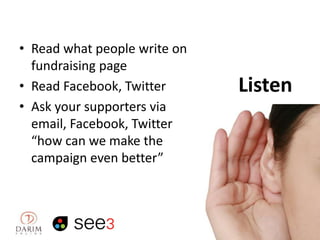 • Read what people write on
fundraising page
• Read Facebook, Twitter
• Ask your supporters via
email, Facebook, Twitter
“how can we make the
campaign even better”

Listen

 