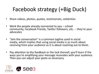 Facebook strategy (+Big Duck)
• Share videos, photos, quotes, testimonials, celebrities

• Work the people already connected to you – school
community, Facebook friends, Twitter followers, etc. -- they’re your
advocates
• “Join the conversation” is a common tagline used in social
media, which implies that using social media is as much about
receiving from your audience as it is about reaching out to them.
• Pay attention to the feedback or the lack thereof; you’ll learn if the
ways you’re amplifying your message resonates with your audience.
Then you can adjust your posts as necessary.

 