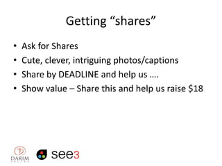 Getting “shares”
•
•
•
•

Ask for Shares
Cute, clever, intriguing photos/captions
Share by DEADLINE and help us ….
Show value – Share this and help us raise $18

 