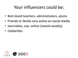 Your influencers could be:
•
•
•
•

Best loved teachers, administrators, alums
Friends or family very active on social media
Journalists, esp. online (Jewish weekly)
Celebrities

 