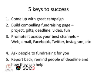 5 keys to success
1. Come up with great campaign
2. Build compelling fundraising page –
project, gifts, deadline, video, fun
3. Promote it across your best channels –
Web, email, Facebook, Twitter, Instagram, etc
.
4. Ask people to fundraising for you
5. Report back, remind people of deadline and
how they can help

 