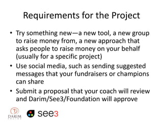 Requirements for the Project
• Try something new—a new tool, a new group
to raise money from, a new approach that
asks people to raise money on your behalf
(usually for a specific project)
• Use social media, such as sending suggested
messages that your fundraisers or champions
can share
• Submit a proposal that your coach will review
and Darim/See3/Foundation will approve

 