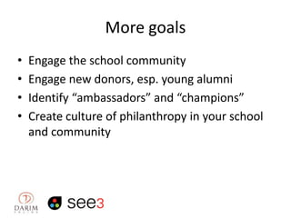 More goals
•
•
•
•

Engage the school community
Engage new donors, esp. young alumni
Identify “ambassadors” and “champions”
Create culture of philanthropy in your school
and community

 