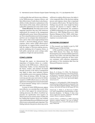 WHFKQRORJ LV RIWHQ DOVR QHHGHG IRU FRPSOH[ 6'0 ZLWK UHFHQW UHVHDUFK FDOOLQJ IRU PRUH LQWHJUDWLYH '066
DSSURDFKHV +RZHYHU VFKRODUV WHQG WR WDNH GLVLQWHJUDWHG DSSURDFKHV DQG GLVDJUHH RQ ZKHWKHU UDWLRQDO RU
SROLWLFDOGHFLVLRQPDNLQJSURFHVVHVUHVXOWLQPRUHHIIHFWLYHGHFLVLRQRXWFRPHV,QWKLVVWXGWKHDXWKRUVH[DPLQH
WKHVHLVVXHVE¿UVWH[SORULQJVRPHRIWKHFRPSHWLQJWKHRUHWLFDODUJXPHQWVIRUWKHSURFHVVFKRLFHHIIHFWLYHQHVV
UHODWLRQVKLS DQG WKHQ WHVW WKHVH UHODWLRQVKLSV HPSLULFDOO XVLQJ GDWD IURP D FULVLV UHVSRQVH WUDLQLQJ H[HUFLVH
XVLQJ DQ LQWHOOLJHQW DJHQWEDVHG '066 ,Q FRQWUDVW WR SULRU UHVHDUFK ¿QGLQJV LQGLFDWH WKDW UDWLRQDO GHFLVLRQ
SURFHVVHV DUH QRW HIIHFWLYH LQ FULVLV FRQWH[WV DQG WKDW SROLWLFDO GHFLVLRQ SURFHVVHV PD QHJDWLYHO LQÀXHQFH
ERWK UHVSRQVH FKRLFH DQG GHFLVLRQ HIIHFWLYHQHVV 7KHVH UHVXOWV RIIHU HPSLULFDO HYLGHQFH WR FRQ¿UP SULRU
XQVXSSRUWHG DUJXPHQWV WKDW UHVSRQVH FKRLFH LV DQ LPSRUWDQW PHGLDWLQJ IDFWRU EHWZHHQ WKH GHFLVLRQPDNLQJ
SURFHVV DQG LWV HIIHFWLYHQHVV 7KH DXWKRUV FRQFOXGH ZLWK D GLVFXVVLRQ RI WKH LPSOLFDWLRQV RI WKHVH ¿QGLQJV DQG
WKH DSSOLFDWLRQ RI DJHQWEDVHG VLPXODWLRQ '066 WHFKQRORJLHV IRU DFDGHPLF UHVHDUFK DQG SUDFWLFH
RIWHQDOVRQHHGHGIRUFRPSOH[6'0ZLWKUHFHQW
UHVHDUFK FDOOLQJ IRU PRUH LQWHJUDWLYH '066
DSSURDFKHV 0RUD )RUJLRQQH HUYDQWHV *DU
ULGR *XSWD *HOPDQ  3KLOOLSV:UHQ
0RUD)RUJLRQQH *XSWD 