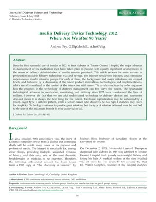 947
Insulin Delivery Device Technology 2012:
Where Are We after 90 Years?
Andrew Fry, G.Dip.Mech.E., A.Inst.Pckg.
Author Affiliation: Team Consulting Ltd., Cambridge, United Kingdom
Abbreviations: (CSII) continuous subcutaneous insulin infusion, (NF) needle-free
Keywords: continuous subcutaneous insulin infusion pump, insulin pen, needle-free injector, patch pump, syringe
Corresponding Author: Andrew Fry, G.Dip.Mech.E., A.Inst.Pckg., Team Consulting Ltd., Abbey Barns, Duxford Rd., Ickleton, Cambridge
CB10 1SX, UK; email address andy.fry@team-consulting.com
Journal of Diabetes Science and Technology
Volume 6, Issue 4, July 2012
© Diabetes Technology Society
Abstract
Since the first successful use of insulin in 1921 to treat diabetes at Toronto General Hospital, the major advances
in development of the medication itself have taken place in parallel with equally significant developments in
the means of delivery. Administration of insulin remains parenteral. This article reviews the main variants in
prescription-available delivery technology: vial and syringe, pen injector, needle-free injection, and continuous
subcutaneous insulin infusion pumps. For each of these, the background and major milestones are covered
briefly and followed by a discussion of the latest product innovations, technologies, and implementations,
which are all considered in the context of the interaction with users. The article concludes by reflecting upon
how the progress in the technology of diabetes management can best serve the patient. The spectacular
technological advances in medication, monitoring, and delivery since 1922 have transformed the lives of
millions. However, the fact that we can add sophisticated technology to delivery devices and accessories
does not mean it is always the best thing for the patient. Electronic sophistication may be welcomed by a
young, eager type 1 diabetes patient, while a senior citizen who discovers he has type 2 diabetes may yearn
for simplicity. Technology continues to provide great solutions, but the type of solution delivered must be matched
to the user if the maximum benefit is to be achieved for all.
J Diabetes Sci Technol 2012;6(4):947-953
Background
In 2012, insulin’s 90th anniversary year, the story of
Leonard Thompson’s rescue from a painful and distressing
death will be retold many times in the popular and
professional media. The Internet is remarkable for, among
other things, providing multiple, unverified versions
of history, and this story, one of the most dramatic
breakthroughs in medicine, is no exception. Therefore,
the following abbreviated account has been taken
from a 1983 copy of “The Discovery of Insulin,”1
by
Michael Bliss, Professor of Canadian History at the
University of Toronto.
On December 2, 1921, 14-year-old Leonard Thompson,
diagnosed with diabetes in 1919, was admitted to Toronto
General Hospital: frail, grossly underweight, listless, and
losing his hair. A medical student at the time recalled,
“We all knew he was doomed.” On January 23, 1922,
Dr. Walter Campbell, founder of the hospital diabetes
REVIEW ARTICLE
 