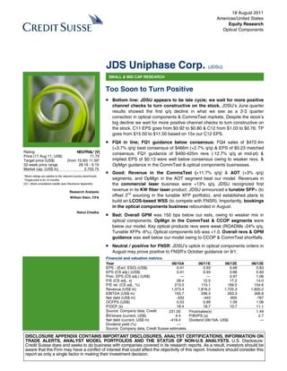 18 August 2011
                                                                                                                               Americas/United States
                                                                                                                                    Equity Research
                                                                                                                                 Optical Components




                                                                 JDS Uniphase Corp. (JDSU)
                                                                  SMALL & MID CAP RESEARCH


                                                                 Too Soon to Turn Positive
                                                                 ■ Bottom line: JDSU appears to be late cycle; we wait for more positive
                                                                   channel checks to turn constructive on the stock. JDSU’s June quarter
                                                                   results showed the first q/q decline in what we see as a 2-3 quarter
                                                                   correction in optical components & CommsTest markets. Despite the stock’s
                                                                   big decline we wait for more positive channel checks to turn constructive on
                                                                   the stock. C11 EPS goes from $0.92 to $0.80 & C12 from $1.03 to $0.76; TP
                                                                   goes from $15.50 to $11.50 based on 15x our C12 EPS.
                                                                 ■ FQ4 in line; FQ1 guidance below consensus: FQ4 sales of $472.4m
                                                                   (+3.7% q/q) beat consensus of $466m (+2.7% q/q) & EPS of $0.23 matched
Rating                                    NEUTRAL* [V]             consensus. FQ1 guidance of $400-425m revs (-12.7% q/q at mid-pt) &
Price (17 Aug 11, US$)                            11.70
Target price (US$)                  (from 15.50) 11.50¹            implied EPS of $0.13 were well below consensus owing to weaker revs. &
52-week price range                        28.16 - 9.19            OpMgn guidance in the CommTest & optical components businesses.
Market cap. (US$ m)                           2,702.75
                                                                 ■ Good: Revenue in the CommsTest (+11.7% q/q) & AOT (+3% q/q)
*Stock ratings are relative to the relevant country benchmark.
¹Target price is for 12 months.                                    segments, and OpMgn in the AOT segment beat our model. Revenues in
[V] = Stock considered volatile (see Disclosure Appendix).         the commercial laser business were +13% q/q. JDSU recognized first
                                      Research Analysts
                                                                   revenue in its KW fiber laser product. JDSU announced a tunable SFP+ (to
                                       William Stein, CFA
                                                                   offset 2nd sourcing in the tunable XFP portfolio), and established plans to
                                                                   build an LCOS-based WSS (to compete with FNSR). Importantly, bookings
                                                                   in the optical components business rebounded in August.
                                            Rahul Chadha
                                                                 ■ Bad: Overall GPM was 150 bps below our ests, owing to weaker mix in
                                                                   optical components. OpMgn in the CommTest & CCOP segments were
                                                                   below our model. Key optical products revs were weak (ROADMs -24% q/q,
                                                                   Tunable XFPs -6%). Optical components b/b was <1.0. Overall revs & OPM
                                                                   guidance was well below our model owing to CCOP & CommTest shortfalls.
                                                                 ■ Neutral / positive for FNSR: JDSU’s uptick in optical components orders in
                                                                   August may prove positive to FNSR’s October guidance on 9/1.
                                                                 Financial and valuation metrics
                                                                 Year                                 06/10A          06/11E        06/12E     06/13E
                                                                 EPS - (Excl. ESO) (US$)                  0.41           0.93          0.68       0.83
                                                                 EPS (CS adj.) (US$)                      0.41           0.93          0.68       0.83
                                                                 Prev. EPS (CS adj.) (US$)                  —              —           0.97       1.06
                                                                 P/E (CS adj., x)                         28.4           12.5          17.2       14.0
                                                                 P/E rel. (CS adj., %)                  213.5          110.1          169.5      154.6
                                                                 Revenue (US$ m)                      1,373.4        1,816.2        1,725.3    1,820.2
                                                                 EBITDA (US$ m)                         155.7          296.4          263.3      306.8
                                                                 Net debt (US$ m)                         -333          -443           -605       -767
                                                                 OCFPS (US$)                              0.53           0.89          1.09       1.06
                                                                 P/OCF (x)                                18.4           18.7          10.7       11.1
                                                                 Source: Company data, Credit       231.00      Price/sales(x)                    1.49
                                                                 S i
                                                                 BV/share ti t
                                                                            (current, US$)               4.4    P/BVPS (x)                         2.7
                                                                 Net debt (current, US$ m)           -419.4     Dividend (06/10A, US$)              —
                                                                 Dividend yield (%)                       —
                                                                 Source: Company data, Credit Suisse estimates.

 DISCLOSURE APPENDIX CONTAINS IMPORTANT DISCLOSURES, ANALYST CERTIFICATIONS, INFORMATION ON
 TRADE ALERTS, ANALYST MODEL PORTFOLIOS AND THE STATUS OF NON-U.S ANALYSTS. U.S. Disclosure:
 Credit Suisse does and seeks to do business with companies covered in its research reports. As a result, investors should be
 aware that the Firm may have a conflict of interest that could affect the objectivity of this report. Investors should consider this
 report as only a single factor in making their investment decision.
 